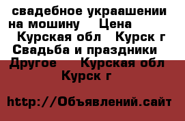  свадебное украашении на мошину  › Цена ­ 2 500 - Курская обл., Курск г. Свадьба и праздники » Другое   . Курская обл.,Курск г.